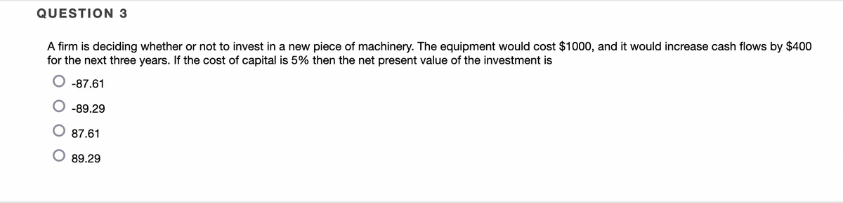 QUESTION 3
A firm is deciding whether or not to invest in a new piece of machinery. The equipment would cost $1000, and it would increase cash flows by $400
for the next three years. If the cost of capital is 5% then the net present value of the investment is
-87.61
-89.29
87.61
89.29
