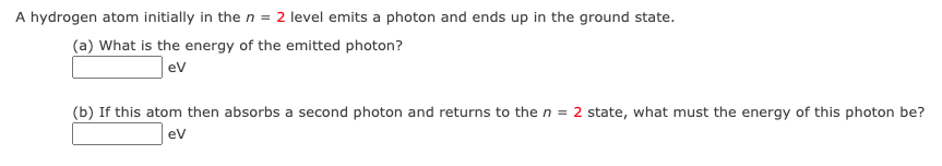 A hydrogen atom initially in the n = 2 level emits a photon and ends up in the ground state.
(a) What is the energy of the emitted photon?
ev
(b) If this atom then absorbs a second photon and returns to the n = 2 state, what must the energy of this photon be?
ev
