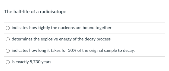 The half-life of a radioisotope
indicates how tightly the nucleons are bound together
determines the explosive energy of the decay process
indicates how long it takes for 50% of the original sample to decay.
O is exactly 5,730 years
