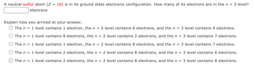A neutral sulfur atom (Z = 16) is in its ground state electronic configuration. How many of its electrons are in the n = 3 level?
electrons
Explain how you arrived at your answer.
O The n = 1 level contains 1 electron, the n = 2 level contains 6 electrons, and the n = 3 level contains 9 electrons.
The n = 1 level contains 8 electrons, the n = 2 level contains 2 electrons, and the n = 3 level contains 7 electrons.
The n = 1 level contains 1 electron, the n = 2 level contains 8 electrons, and the n = 3 level contains 7 electrons.
The n = 1 level contains 2 electrons, the n = 2 level contains 8 electrons, and the n = 3 level contains 6 electrons.
O The n =
1 level contains 2 electrons, the n = 2 level contains 8 electrons, and the n = 3 level contains 8 electrons.
