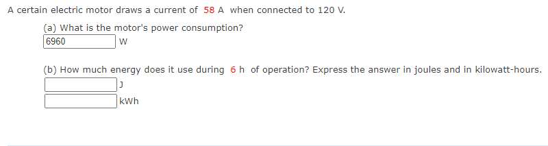 A certain electric motor draws a current of 58 A when connected to 120 V.
(a) What is the motor's power consumption?
6960
w
(b) How much energy does it use during 6 h of operation? Express the answer in joules and in kilowatt-hours.
kWh

