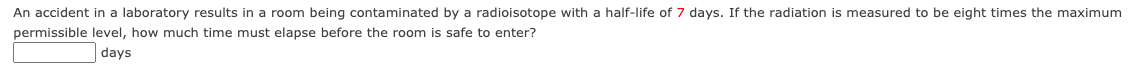 An accident in a laboratory results in a room being contaminated by a radioisotope with a half-life of 7 days. If the radiation is measured to be eight times the maximum
permissible level, how much time must elapse before the room is safe to enter?
days
