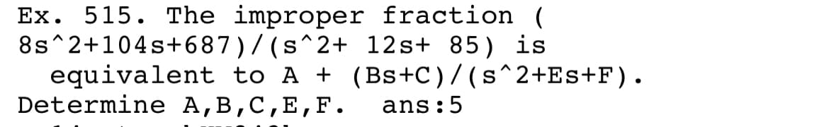 Ex. 515. The improper fraction (
8s^2+104s+687)/ (s^2+ 12s+ 85) is
equivalent to A + (Bs+C)/(s^2+Es+F).
Determine A,B,C,E,F.
ans:5
