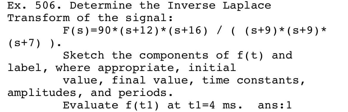 Ex. 506. Determine the Inverse Laplace
Transform of the signal:
F(s)=90* (s+12)*(s+16) / ( (s+9)*(s+9) *
(s+7) ).
Sketch the components of f(t) and
label, where appropriate, initial
value, final value, time constants,
amplitudes, and periods.
Evaluate f(t1) at t1=4 ms.
ans:1
