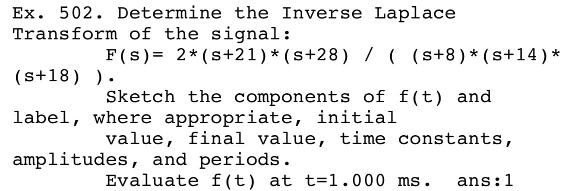 Ex. 502. Determine the Inverse Laplace
Transform of the signal:
F(s) = 2* (s+21)*(s+28) //( (s+8)*(s+14)*
(s+18) ).
Sketch the components of f(t) and
label, where appropriate, initial
value, final value, time constants,
amplitudes, and periods.
Evaluate f(t) at t=1.000 ms.
ans:1
