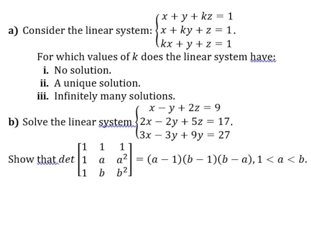 x+ y + kz = 1
a) Consider the linear system: {x + ky + z = 1.
(kx + y + z = 1
For which values of k does the linear system have:
i. No solution.
ii. A unique solution.
iii. Infinitely many solutions.
X - y + 2z = 9
b) Solve the linear system{2x – 2y + 5z = 17.
|
(3x – 3y + 9y = 27
1
-
[1
Show that det |1
1
a?
(а — 1)(b — 1)(ь — а), 1 <а < b.
a
|
.1
b b2
