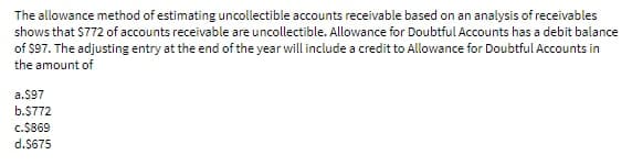 The allowance method of estimating uncollectible accounts receivable based on an analysis of receivables
shows that $772 of accounts receivable are uncollectible. Allowance for Doubtful Accounts has a debit balance
of $97. The adjusting entry at the end of the year will include a credit to Allowance for Doubtful Accounts in
the amount of
a.$97
b.$772
c.$869
d.$675
