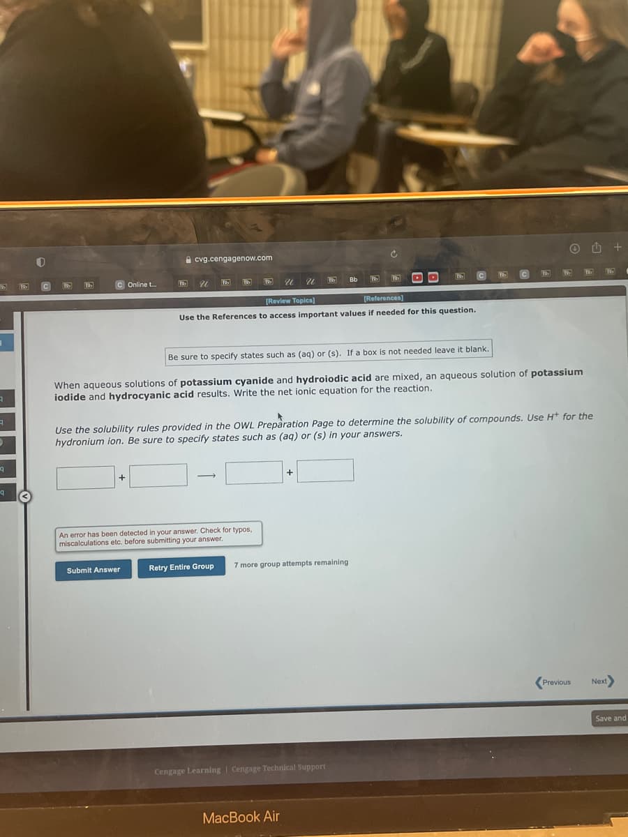 A cvg.cengagenow.com
C Online t..
U.
Bb
[Revlew Topics]
[References]
Use the References to access important values if needed for this question.
Be sure to specify states such as (ag) or (s). If a box is not needed leave it blank.
When aqueous solutions of potassium cyanide and hydroiodic acid are mixed, an aqueous solution of potassium
iodide and hydrocyanic acid results. Write the net ionic equation for the reaction.
Use the solubility rules provided in the OWL Preparation Page to determine the solubility of compounds. Use H* for the
hydronium ion. Be sure to specify states such as (aq) or (s) in your answers.
An error has been detected in your answer. Check for typos,
miscalculations etc. before submitting your answer.
Submit Answer
Retry Entire Group
7 more group attempts remaining
Previous
Next
Save and
Cengage Learning | Cengage Technical Support
MacBook Air
