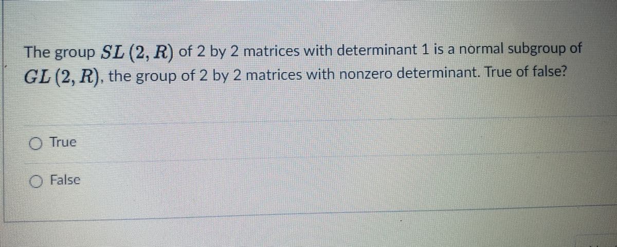 The group SL (2, R) of 2 by 2 matrices with determinant 1 is a normal subgroup of
GL (2, R), the group of 2 by 2 matrices with nonzero determinant. True of false?
O True
O False
