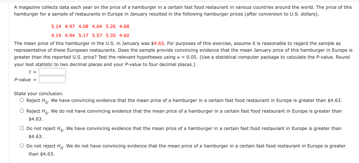 A magazine collects data each year on the price of a hamburger in a certain fast food restaurant in various countries around the world. The price of this
hamburger for a sample of restaurants in Europe in January resulted in the following hamburger prices (after conversion to U.S. dollars).
5.14 4.97 4.08 4.64 5.26 4.68
4.19 4.94 5.17 5.57 5.35 4.60
The mean price of this hamburger in the U.S. in January was $4.63. For purposes of this exercise, assume it is reasonable to regard the sample as
representative of these European restaurants. Does the sample provide convincing evidence that the mean January price of this hamburger in Europe is
greater than the reported U.S. price? Test the relevant hypotheses using a = 0.05. (Use a statistical computer package to calculate the P-value. Round
your test statistic to two decimal places and your P-value to four decimal places.)
t =
P-value =
State your conclusion.
Reject Ho. We have convincing evidence that the mean price of a hamburger in a certain fast food restaurant in Europe is greater than $4.63.
Reject Ho. We do not have convincing evidence that the mean price of a hamburger in a certain fast food restaurant in Europe is greater than
$4.63.
Do not reject Ho. We have convincing evidence that the mean price of a hamburger in a certain fast food restaurant in Europe is greater than
$4.63.
Do not reject Ho. We do not have convincing evidence that the mean price of a hamburger in a certain fast food restaurant in Europe is greater
than $4.63.