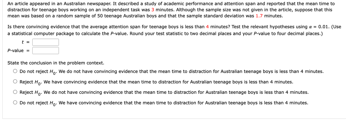 An article appeared in an Australian newspaper. It described a study of academic performance and attention span and reported that the mean time to
distraction for teenage boys working on an independent task was 3 minutes. Although the sample size was not given in the article, suppose that this
mean was based on a random sample of 50 teenage Australian boys and that the sample standard deviation was 1.7 minutes.
Is there convincing evidence that the average attention span for teenage boys is less than 4 minutes? Test the relevant hypotheses using a = 0.01. (Use
a statistical computer package to calculate the P-value. Round your test statistic to two decimal places and your P-value to four decimal places.)
t =
P-value =
State the conclusion in the problem context.
Do not reject Ho. We do not have convincing evidence that the mean time to distraction for Australian teenage boys is less than 4 minutes.
Reject Ho. We have convincing evidence that the mean time to distraction for Australian teenage boys is less than 4 minutes.
Reject Ho. We do not have convincing evidence that the mean time to distraction for Australian teenage boys is less than 4 minutes.
Do not reject Ho. We have convincing evidence that the mean time to distraction for Australian teenage boys is less than 4 minutes.
