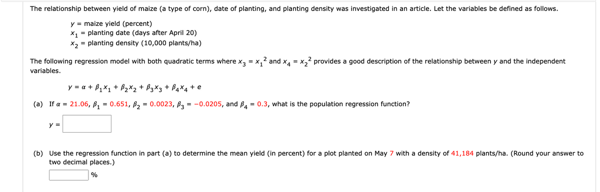 The relationship between yield of maize (a type of corn), date of planting, and planting density was investigated in an article. Let the variables be defined as follows.
y = maize yield (percent)
X₁ = planting date (days after April 20)
x₂ = planting density (10,000 plants/ha)
= x1
and x4 = x₂² provides a good description of the relationship between y and the independent
The following regression model with both quadratic terms where x3
variables.
y = α + B₁x₁ + B₂X₂ + B3X3 + B4X4 + e
(a) If a = 21.06, B₁ = 0.651, B₂ = 0.0023, 3 = -0.0205, and P4 = 0.3, what is the population regression function?
y =
(b) Use the regression function in part (a) to determine the mean yield (in percent) for a plot planted on May 7 with a density of 41,184 plants/ha. (Round your answer to
two decimal places.)
%