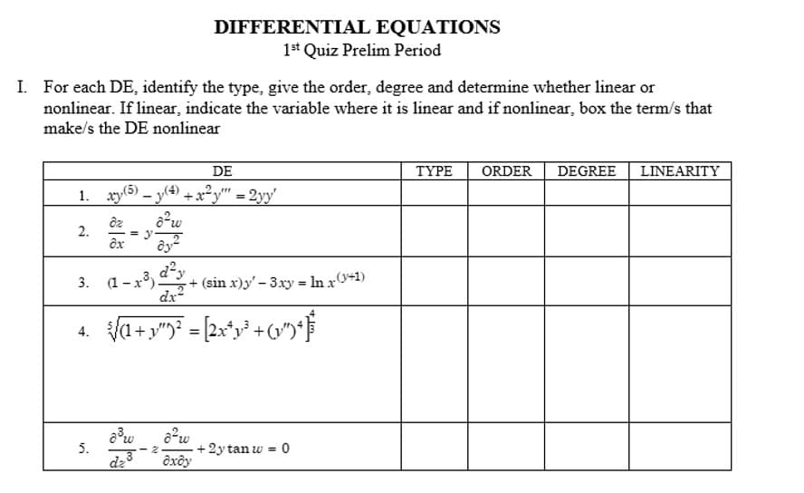 I. For each DE, identify the type, give the order, degree and determine whether linear or
nonlinear. If linear, indicate the variable where it is linear and if nonlinear, box the term/s that
make/s the DE nonlinear
DE
1. xy(5) (4) +x+²y"" = 2yy'
o²w
2.
4.
dz
ox
5.
-
3. (1-x-3) 2²3)
dx²
√√a+y"9²-[2x³y² +6¹
8³w
dz
DIFFERENTIAL EQUATIONS
1st Quiz Prelim Period
2رة
+ (sin x)y'- 3xy = ln x(+1)
6²w
oxdy
+ 2y tan w = 0
TYPE ORDER
DEGREE
LINEARITY