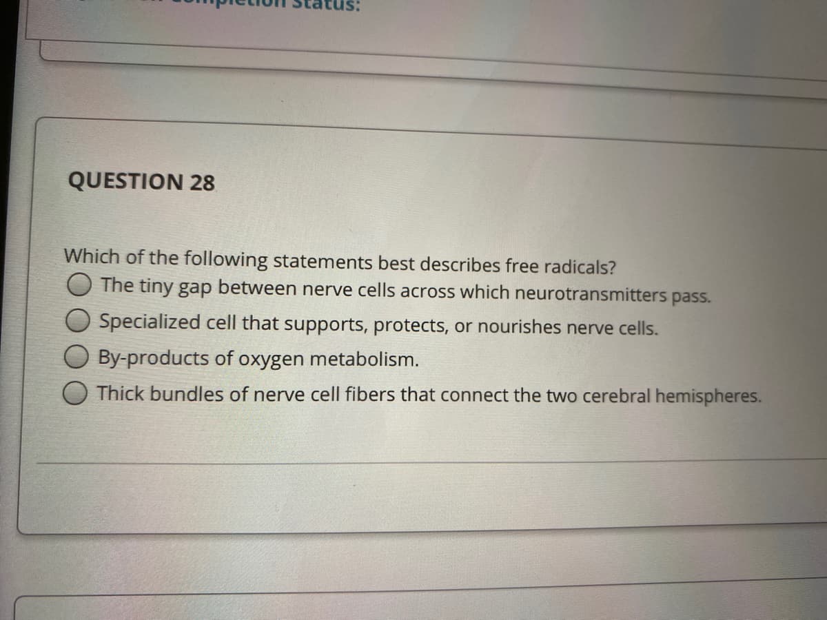 QUESTION 28
Which of the following statements best describes free radicals?
The tiny gap between nerve cells across which neurotransmitters pass.
Specialized cell that supports, protects, or nourishes nerve cells.
By-products of oxygen metabolism.
Thick bundles of nerve cell fibers that connect the two cerebral hemispheres.
