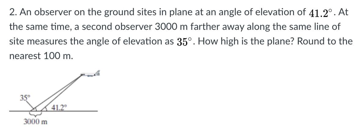2. An observer on the ground sites in plane at an angle of elevation of 41.2°. At
the same time, a second observer 3000 m farther away along the same line of
site measures the angle of elevation as 35°. How high is the plane? Round to the
nearest 100 m.
35°
3000 m
