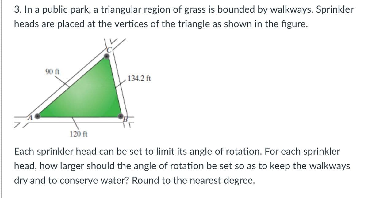 3. In a public park, a triangular region of grass is bounded by walkways. Sprinkler
heads are placed at the vertices of the triangle as shown in the figure.
90 ft
134.2 ft
120 ft
Each sprinkler head can be set to limit its angle of rotation. For each sprinkler
head, how larger should the angle of rotation be set so as to keep the walkways
dry and to conserve water? Round to the nearest degree.
