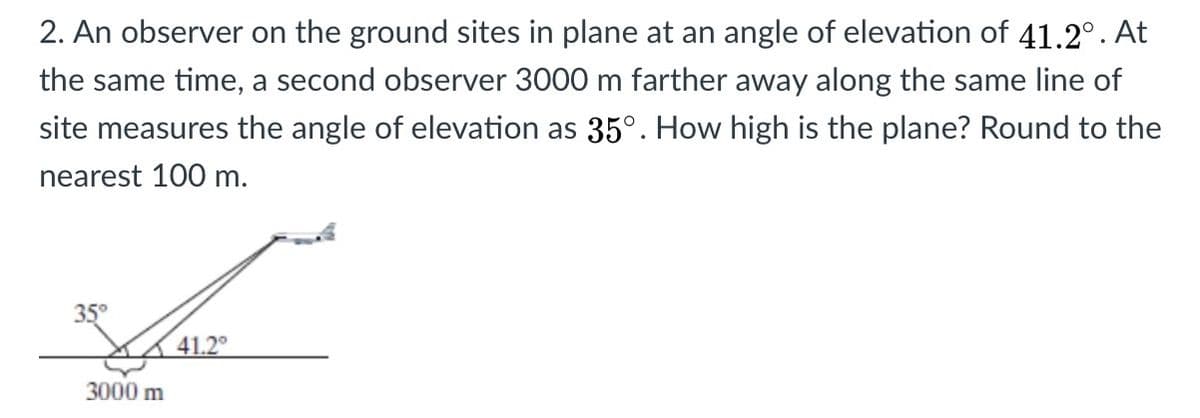 2. An observer on the ground sites in plane at an angle of elevation of 41.2°. At
the same time, a second observer 3000 m farther away along the same line of
site measures the angle of elevation as 35°. How high is the plane? Round to the
nearest 100 m.
35°
41.2
3000 m

