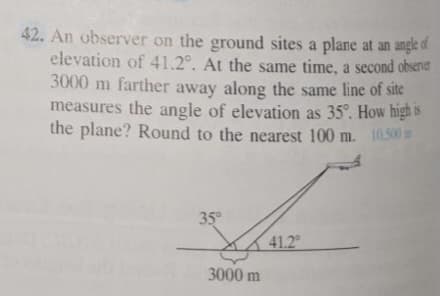 42. An observer on the ground sites a plane at an angle of
elevation of 41.2°. At the same time, a second obsenver
3000 m farther away along the same line of site
measures the angle of elevation as 35°. How high is
the plane? Round to the nearest 100 m. 10.500m
35
41.2
3000 m
