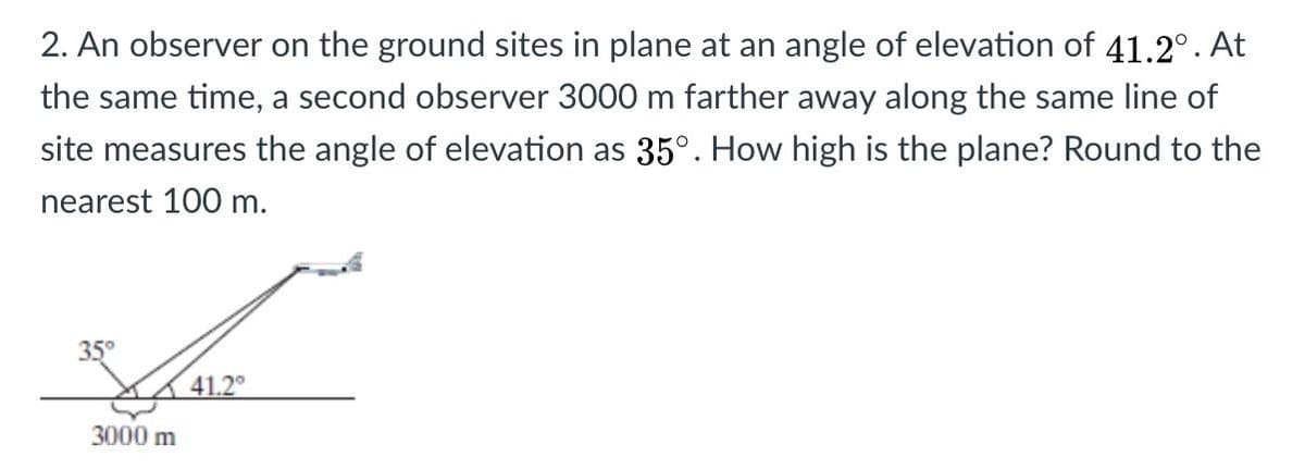 2. An observer on the ground sites in plane at an angle of elevation of 41.2°. At
the same time, a second observer 3000 m farther away along the same line of
site measures the angle of elevation as 35°. How high is the plane? Round to the
nearest 100 m.
35°
41.2°
3000 m
