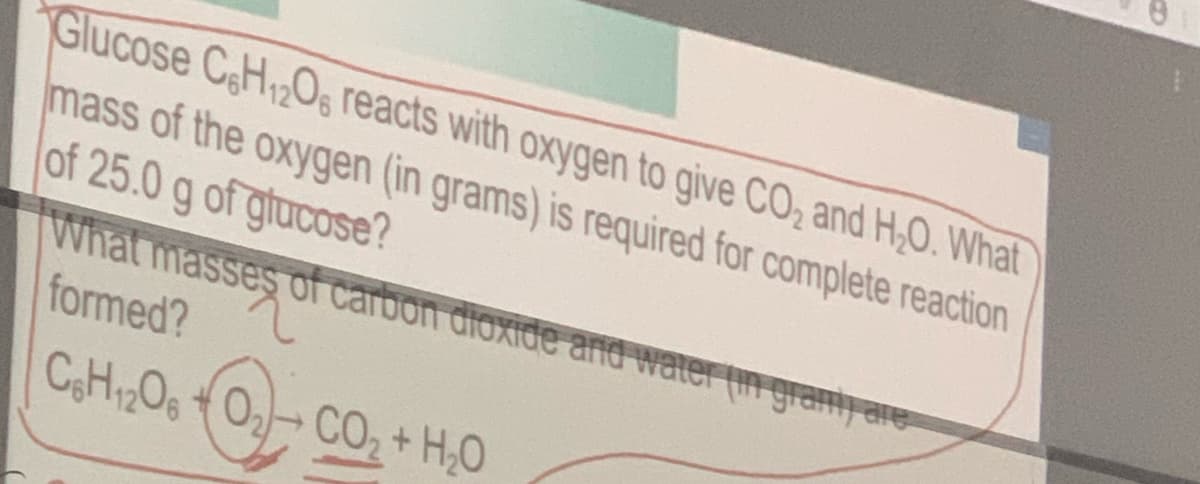 Glucose CH2O, reacts with oxygen to give CO, and H,0. What
mass of the oxygen (in grams) is required for complete reaction
of 25.0 g of glucose?
What masses of carbon dioxide and water (in gramy are
formed?
CHOg O-CO2+ H,0
