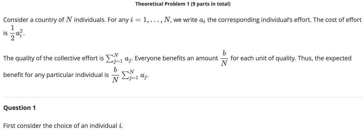 Theoretical Problem 1 (9 parts in total)
Consider a country of N individuals. For any i = 1, ..., N, we write a; the corresponding individual's effort. The cost of effort
1
is a?.
2
The quality of the collective effort is , aj. Everyone benefits an amount
for each unit of quality. Thus, the expected
N
b
benefit for any particular individual is
N
N
´j=1 aj.
Question 1
First consider the choice of an individual i.

