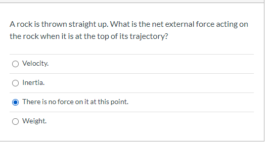 A rock is thrown straight up. What is the net external force acting on
the rock when it is at the top of its trajectory?
Velocity.
Inertia.
There is no force on it at this point.
O Weight.
