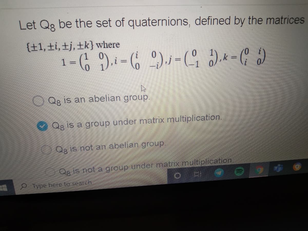 Let Qg be the set of quaternions, defined by the matrices
{±1,±i,±j,±k} where
1 =
Qg is an abelian group.
Qg is a group under matrix multiplication.
Qg is not an abelian group.
Qgis not a group under matrix multiplication.
Type here to search
