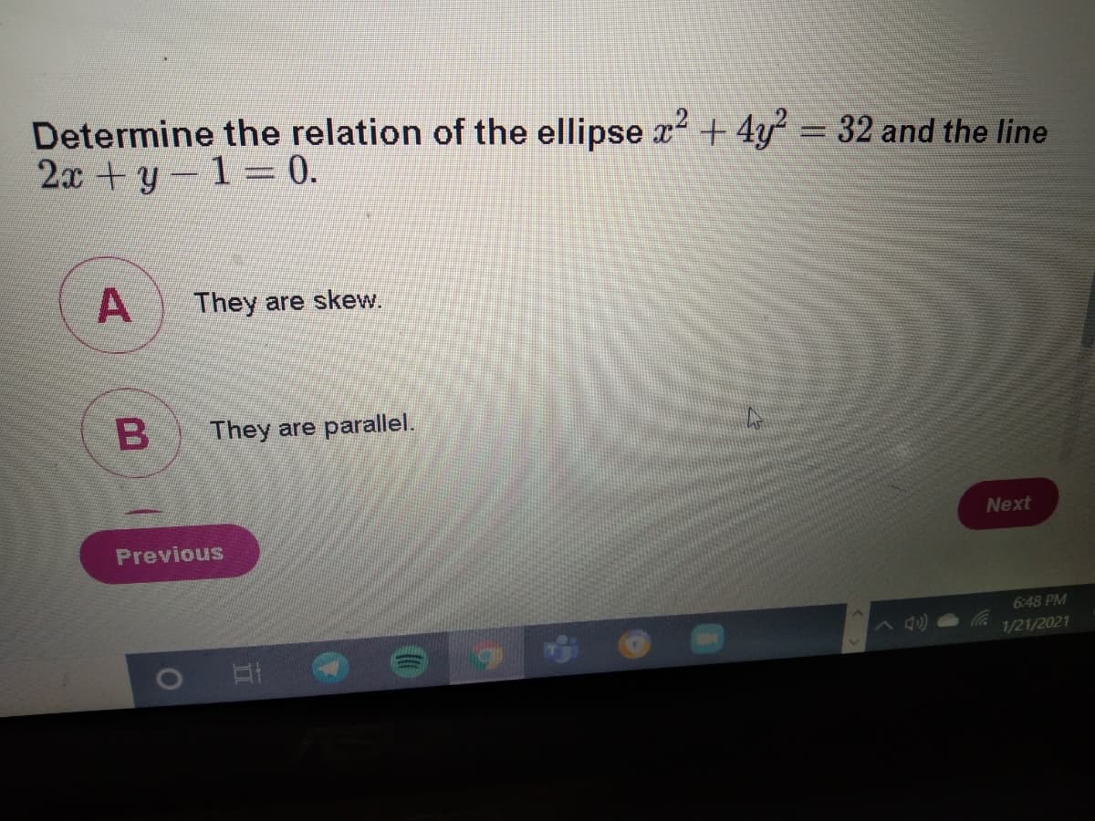 Determine the relation of the ellipse x + 4y 32 and the line
2x +y-1 0.
A
They are skew.
B
They are parallel.
Next
Previous
6:48 PM
1/21/2021
