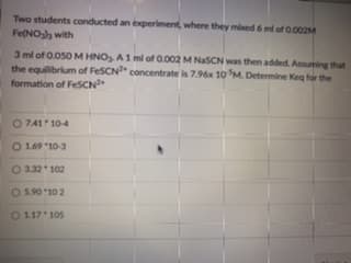 Two students conducted an experiment, where they mixed 6 ml of 0.002M
Fe(NO with
3 ml of 0.050 M HNO, A1 ml of 0.002 M NasCN was then added. Assuming that
the equilibrium of FeSCN" concentrate is 7.96x 10 M. Determine Keg for the
formation of FeSCN
O 741 10-4
O 169 10-3
O 3.32 102
O 5.90 10 2
O 117 105
