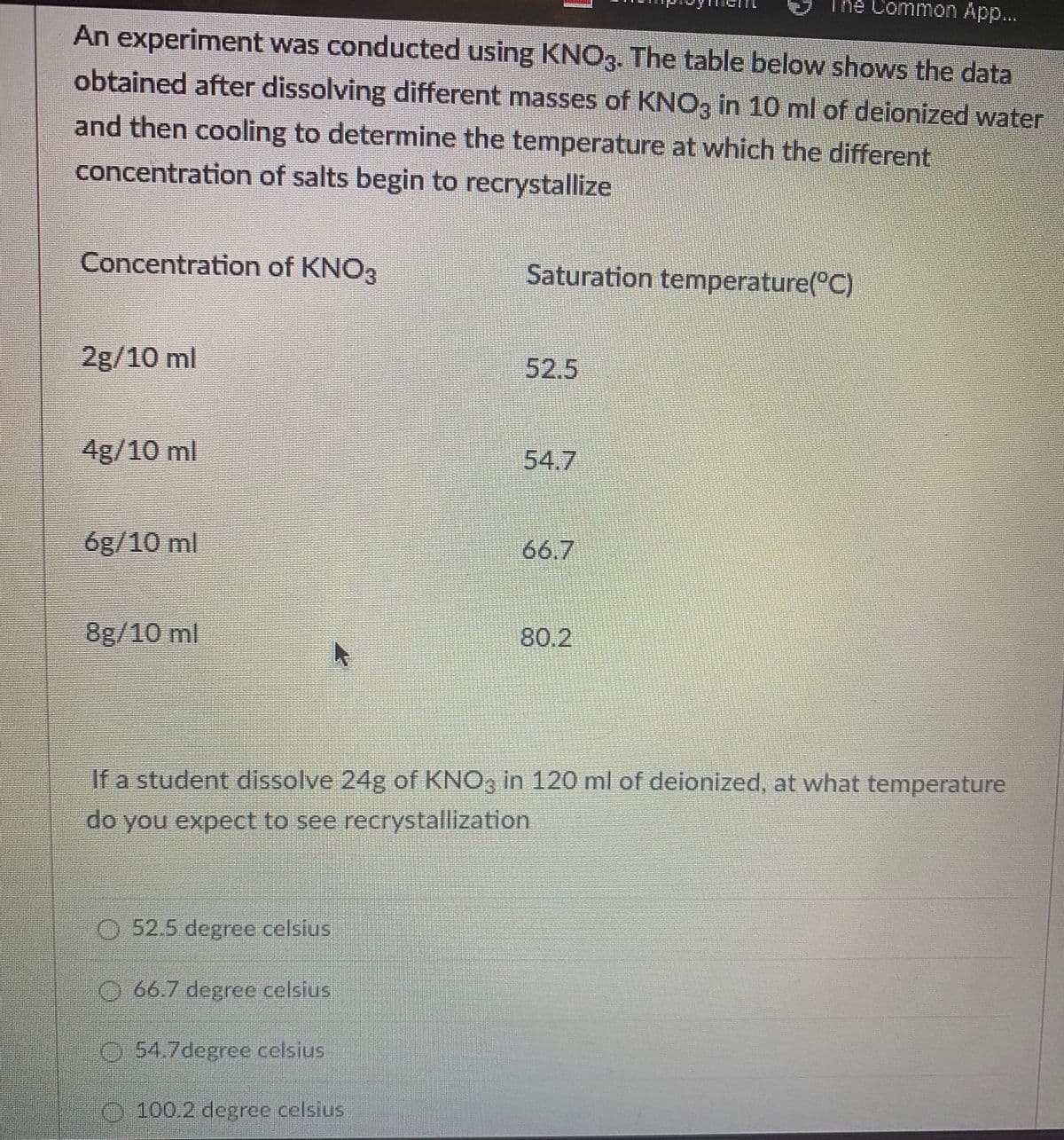 The Common App...
An experiment was conducted using KNO3. The table below shows the data
obtained after dissolving different masses of KNO3 in 10 ml of deionized water
and then cooling to determine the temperature at which the different
concentration of salts begin to recrystallize
Concentration of KNO3
Saturation temperature(°C)
2g/10 ml
52.5
4g/10 ml
54.7
6g/10 ml
66.7
8g/10 ml
80.2
If a student dissolve 24g of KNO3 in 120 ml of deionized, at what temperature
do you expect to see recrystallization
O 52.5 degree celsius
O 66.7 degree celsius
0:54.7degrce celsius
O100.2 degree celsius
