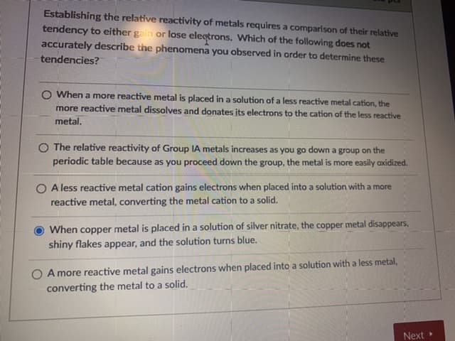 Establishing the relative reactivity of metals requires a comparison of their relative
tendency to either gain or lose electrons. Which of the following does not
accurately describe the phenomena you observed in order to determine these
tendencies?
O When a more reactive metal is placed in a solution of a less reactive metal cation, the
more reactive metal dissolves and donates its electrons to the cation of the less reactive
metal.
O The relative reactivity of Group IA metals increases as you go down a group on the
periodic table because as you proceed down the group, the metal is more easily oxidized.
O A less reactive metal cation gains electrons when placed into a solution with a more
reactive metal, converting the metal cation to a solid.
When copper metal is placed in a solution of silver nitrate, the copper metal disappears,
shiny flakes appear, and the solution turns blue.
O A more reactive metal gains electrons when placed into a solution with a less metal,
converting the metal to a solid.
Next
