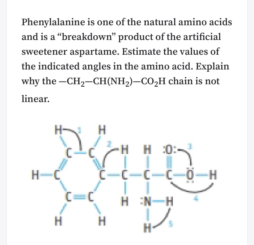 Phenylalanine is one of the natural amino acids
and is a "breakdown" product of the artificial
sweetener aspartame. Estimate the values of
the indicated angles in the amino acid. Explain
why the -CH2-CH(NH,)–CO2H chain is not
linear.
H-
H H:0:-
H-C
C-C-C-C-0-H
C=C
H :N-H
H
H
H-
