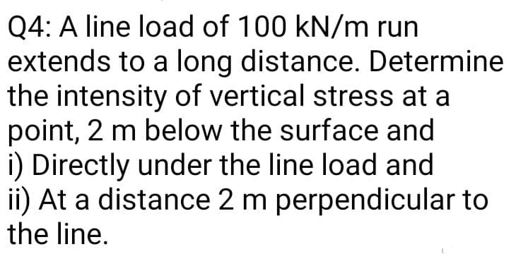 Q4: A line load of 100 kN/m run
extends to a long distance. Determine
the intensity of vertical stress at a
point, 2 m below the surface and
i) Directly under the line load and
ii) At a distance 2 m perpendicular to
the line.
