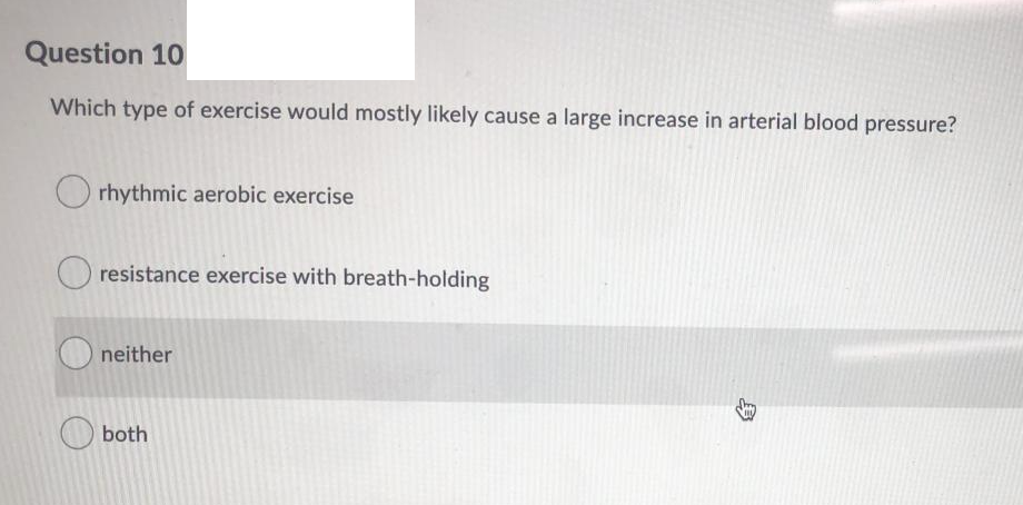 Question 10
Which type of exercise would mostly likely cause a large increase in arterial blood pressure?
rhythmic aerobic exercise
resistance exercise with breath-holding
O neither
O both
