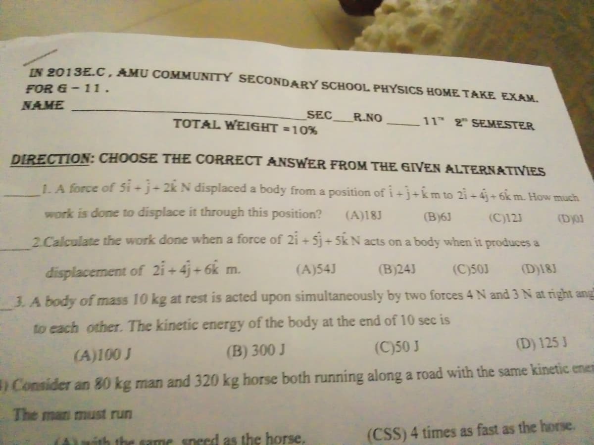 IN 2013E.C, AMU COMMUNITY SECONDARY SCHOOL PHYSICS HOME TAKE EXAM.
FOR &-11.
NAME
SEC
TOTAL WEIGHT =10%
R.NO
11H 2 SEMESTER
DIRECTION: CHOOSE THE CORRECT ANSWER FROM THE GIVEN ALTERNATIVIES
1A force of 5i -j+ 2k N displaced a body from a position of i +j+km to 2i +4j+6km. How much
work is done to displace it through this position?
(A)18J
(B)6J
(C)123
(Dy01
2. Calculate the work done when a force of 2i + 5j+ 5k N acts on a body when it produces a
displacement of 2i + 4j + 6k m.
(A)54J
(B)24J
(C)50J
(D)18J
3. A body of mass 10 kg at rest is acted upon simultaneously by two forces 4 N and 3 N at right ang
to each other. The kinetic energy of the body at the end of 10 sec is
(C)50 J
(D) 125 J
(A)100 J
(B) 300 J
Consider an 80 kg man and 320 kg horse both running along a road with the same kinetic enei
The man must run
the same sneed as the horse.
(CSS) 4 times as fast as the horse.
