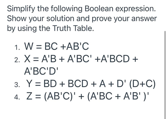 Simplify the following Boolean expression.
Show your solution and prove your answer
by using the Truth Table.
1. W = BC +AB'C
2. X = A'B + A'BC' +A'BCD +
%3D
A'BC'D'
3. Y = BD + BCD + A + D' (D+C)
4. Z = (AB'C)' + (A'BC + A'B' )'
