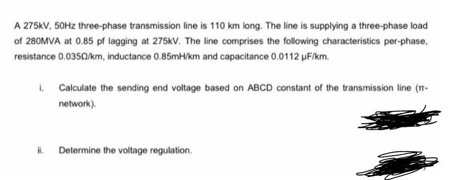 A 275kV, 50HZ three-phase transmission line is 110 km long. The line is supplying a three-phase load
of 280MVA at 0.85 pf lagging at 275kV. The line comprises the following characteristics per-phase,
resistance 0.0350/km, inductance 0.85mH/km and capacitance 0.0112 pF/km.
i.
Calculate the sending end voltage based on ABCD constant of the transmission line (T-
network).
ii.
Determine the voltage regulation.
