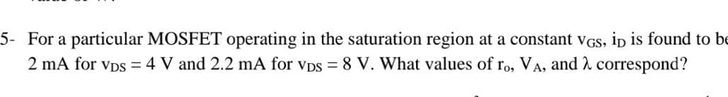 is found to bE
5- For a particular MOSFET operating in the saturation region at a constant vGS,
2 mA for vDs = 4 V and 2.2 mA for vDs = 8 V. What values of ro, VA, and correspond?
