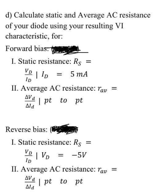 d) Calculate static and Average AC resistance
of your diode using your resulting VI
characteristic, for:
Forward bias:
I. Static resistance: Rs =
VD
| lD
5 тА
Ip
II. Average AC resistance: ray =
AVd
| pt to pt
Ald
Reverse bias:
Static resistance: Rs
%3D
VD
| VD
-5V
ID
II. Average AC resistance: rav =
AV d
| pt to pt
Ald
