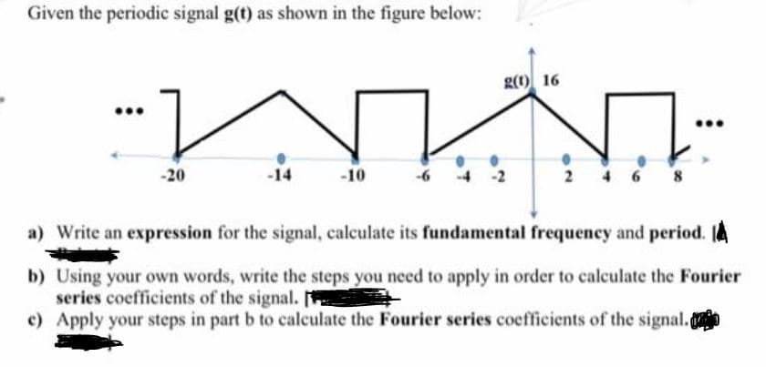 Given the periodic signal g(t) as shown in the figure below:
g(1) 16
-20
-14
-10
2
4 6 8
a) Write an expression for the signal, calculate its fundamental frequency and period.
b) Using your own words, write the steps you need to apply in order to calculate the Fourier
series coefficients of the signal.
c) Apply your steps in part b to calculate the Fourier series coefficients of the signal.o
