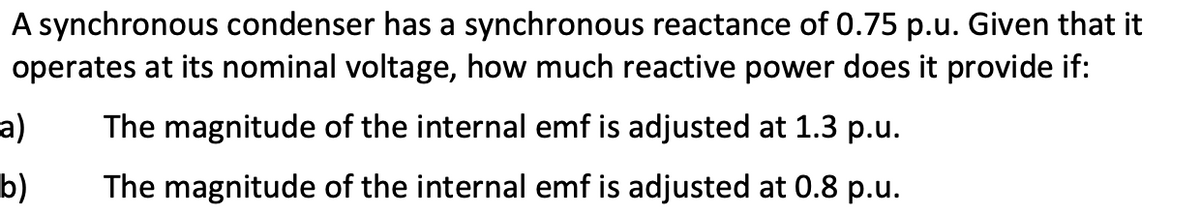 A synchronous condenser has a synchronous reactance of 0.75 p.u. Given that it
operates at its nominal voltage, how much reactive power does it provide if:
a)
The magnitude of the internal emf is adjusted at 1.3 p.u.
b)
The magnitude of the internal emf is adjusted at 0.8 p.u.
