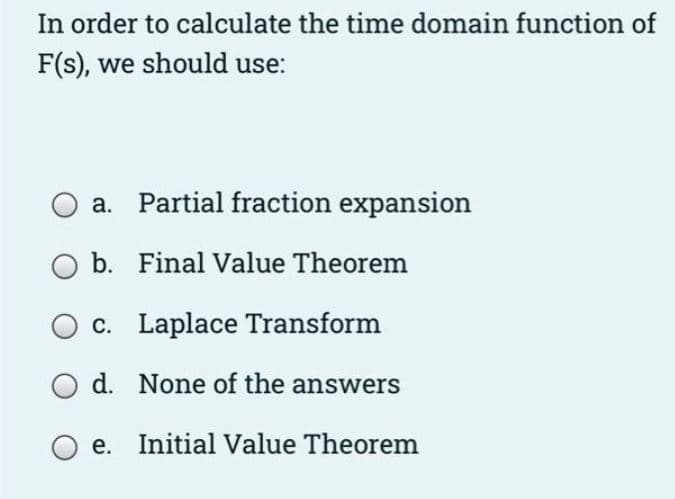 In order to calculate the time domain function of
F(s), we should use:
a. Partial fraction expansion
b. Final Value Theorem
c. Laplace Transform
d. None of the answers
e. Initial Value Theorem
