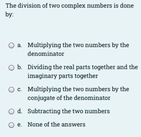 The division of two complex numbers is done
by:
a. Multiplying the two numbers by the
denominator
b. Dividing the real parts together and the
imaginary parts together
O c. Multiplying the two numbers by the
conjugate of the denominator
d. Subtracting the two numbers
O e. None of the answers
