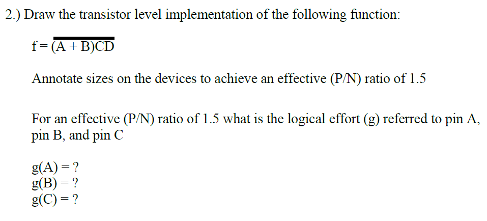 2.) Draw the transistor level implementation of the following function:
f=(A+B)CD
Annotate sizes on the devices to achieve an effective (P/N) ratio of 1.5
For an effective (P/N) ratio of 1.5 what is the logical effort (g) referred to pin A,
pin B, and pin C
g(A) = ?
g(B) = ?
g(C) = ?
%3D
