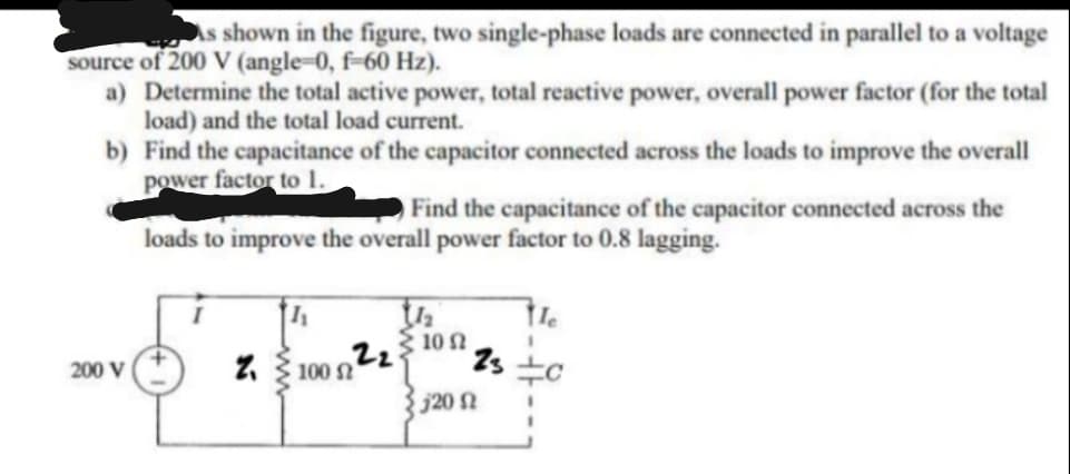 As shown in the figure, two single-phase loads are connected in parallel to a voltage
source of 200 V (angle-0, f-60 Hz).
a) Determine the total active power, total reactive power, overall power factor (for the total
load) and the total load current.
b) Find the capacitance of the capacitor connected across the loads to improve the overall
power factor to 1.
Find the capacitance of the capacitor connected across the
loads to improve the overall power factor to 0.8 lagging.
10
200 V
100 N
j20 N
