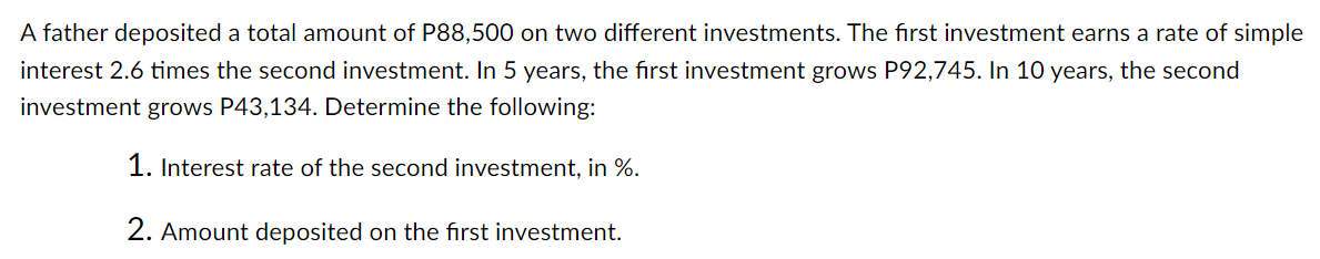 A father deposited a total amount of P88,500 on two different investments. The first investment earns a rate of simple
interest 2.6 times the second investment. In 5 years, the first investment grows P92,745. In 10 years, the second
investment grows P43,134. Determine the following:
1. Interest rate of the second investment, in %.
2. Amount deposited on the first investment.
