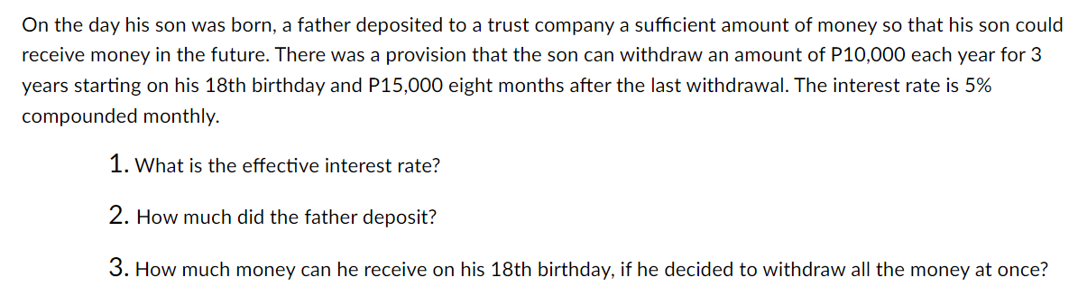 On the day his son was born, a father deposited to a trust company a sufficient amount of money so that his son could
receive money in the future. There was a provision that the son can withdraw an amount of P10,000 each year for 3
years starting on his 18th birthday and P15,000 eight months after the last withdrawal. The interest rate is 5%
compounded monthly.
1. What is the effective interest rate?
2. How much did the father deposit?
3. How much money can he receive on his 18th birthday, if he decided to withdraw all the money at once?
