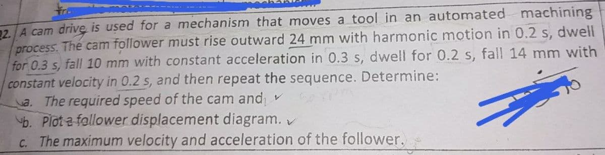 52. A cam drive is ușed for a mechanism that moves a tool in an automated machining
process. The cam follower must rise outward 24 mm with harmonic motion in 0.2 s, dwell
for 0.3 s, fall 10 mm with constant acceleration in 0.3 s, dwell for 0.2 s, fall 14 mm with
constant velocity in 0.2 s, and then repeat the sequence. Determine:
a. The required speed of the cam and v
b. Plot a follower displacement diagram. v
C. The maximum velocity and acceleration of the follower.
