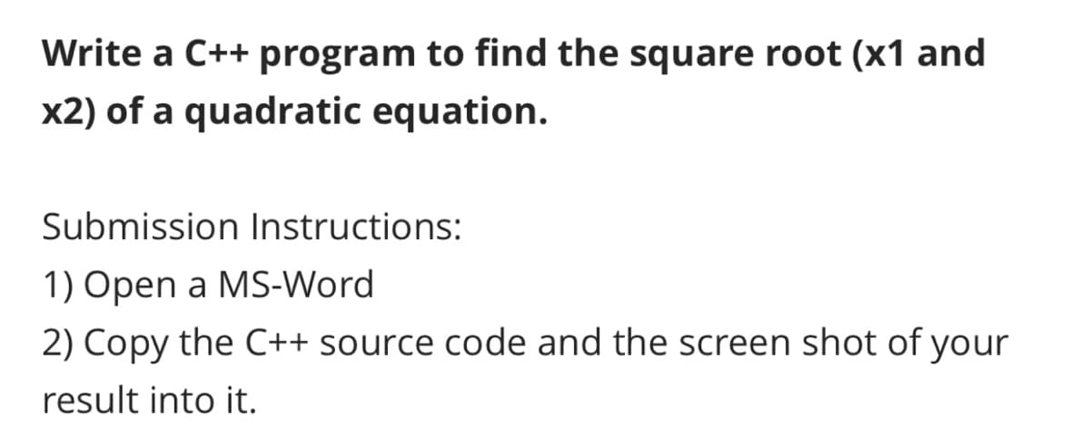 Write a C++ program to find the square root (x1 and
x2) of a quadratic equation.
Submission Instructions:
1) Open a MS-Word
2) Copy the C++ source code and the screen shot of your
result into it.
