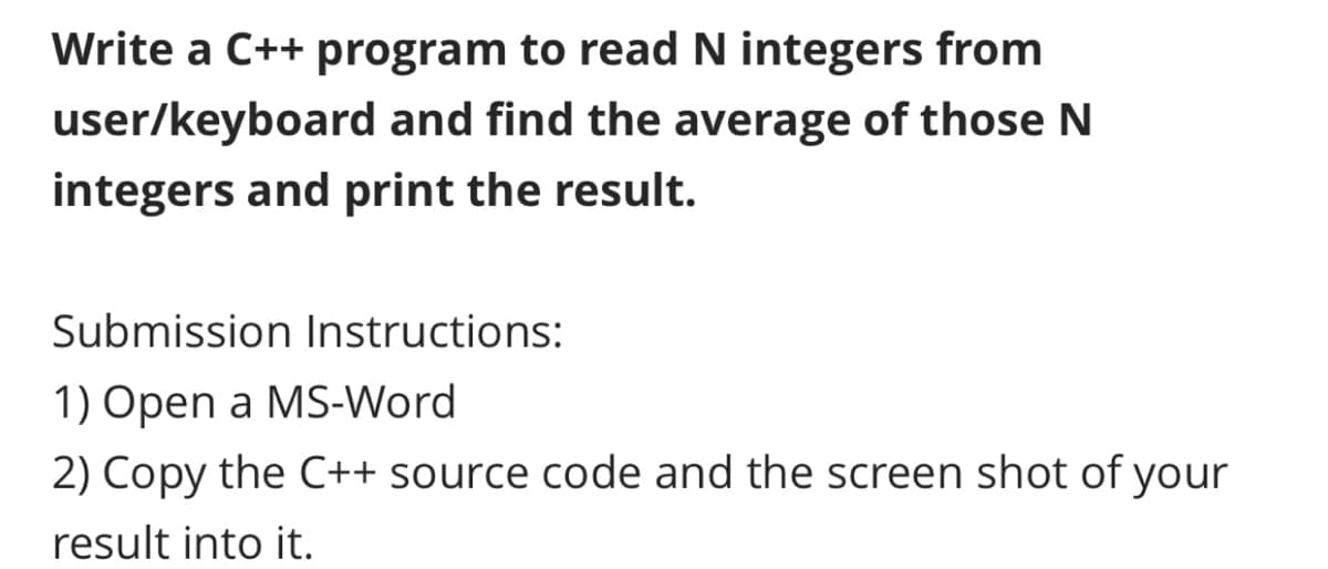 Write a C++ program to read N integers from
user/keyboard and find the average of those N
integers and print the result.
Submission Instructions:
1) Open a MS-Word
2) Copy the C++ source code and the screen shot of your
result into it.
